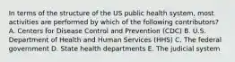 In terms of the structure of the US public health system, most activities are performed by which of the following contributors? A. Centers for Disease Control and Prevention (CDC) B. U.S. Department of Health and Human Services (HHS) C. The federal government D. State health departments E. The judicial system