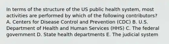 In terms of the structure of the US public health system, most activities are performed by which of the following contributors? A. Centers for Disease Control and Prevention (CDC) B. U.S. Department of Health and Human Services (HHS) C. The federal government D. State health departments E. The judicial system