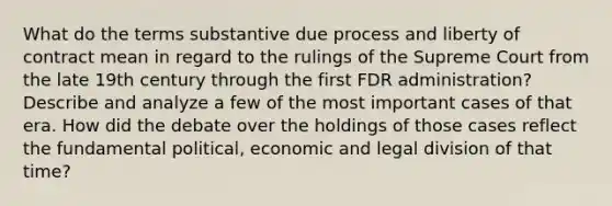 What do the terms substantive due process and liberty of contract mean in regard to the rulings of the Supreme Court from the late 19th century through the first FDR administration? Describe and analyze a few of the most important cases of that era. How did the debate over the holdings of those cases reflect the fundamental political, economic and legal division of that time?