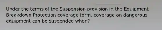 Under the terms of the Suspension provision in the Equipment Breakdown Protection coverage form, coverage on dangerous equipment can be suspended when?