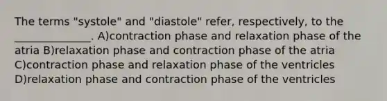 The terms "systole" and "diastole" refer, respectively, to the ______________. A)contraction phase and relaxation phase of the atria B)relaxation phase and contraction phase of the atria C)contraction phase and relaxation phase of the ventricles D)relaxation phase and contraction phase of the ventricles