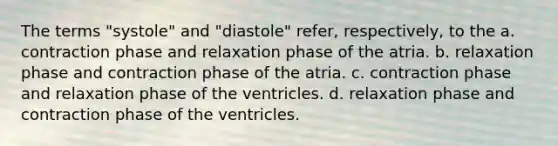 The terms "systole" and "diastole" refer, respectively, to the a. contraction phase and relaxation phase of the atria. b. relaxation phase and contraction phase of the atria. c. contraction phase and relaxation phase of the ventricles. d. relaxation phase and contraction phase of the ventricles.