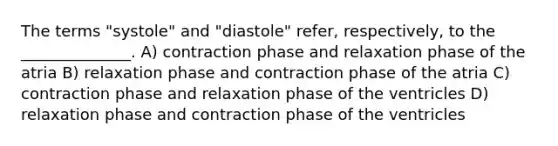 The terms "systole" and "diastole" refer, respectively, to the ______________. A) contraction phase and relaxation phase of the atria B) relaxation phase and contraction phase of the atria C) contraction phase and relaxation phase of the ventricles D) relaxation phase and contraction phase of the ventricles