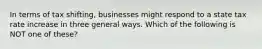 In terms of tax shifting, businesses might respond to a state tax rate increase in three general ways. Which of the following is NOT one of these?