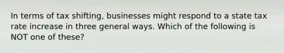 In terms of tax shifting, businesses might respond to a state tax rate increase in three general ways. Which of the following is NOT one of these?