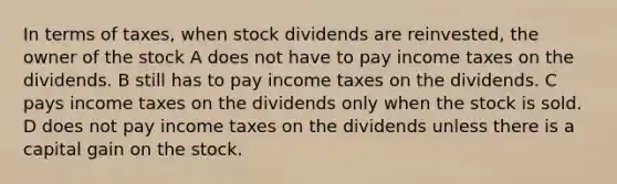 In terms of taxes, when stock dividends are reinvested, the owner of the stock A does not have to pay income taxes on the dividends. B still has to pay income taxes on the dividends. C pays income taxes on the dividends only when the stock is sold. D does not pay income taxes on the dividends unless there is a capital gain on the stock.