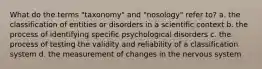 What do the terms "taxonomy" and "nosology" refer to? a. the classification of entities or disorders in a scientific context b. the process of identifying specific psychological disorders c. the process of testing the validity and reliability of a classification system d. the measurement of changes in the nervous system