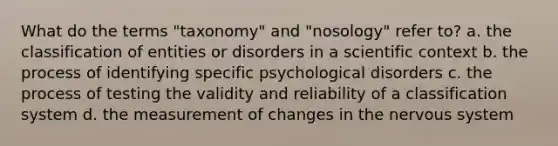 What do the terms "taxonomy" and "nosology" refer to? a. the classification of entities or disorders in a scientific context b. the process of identifying specific psychological disorders c. the process of testing the validity and reliability of a classification system d. the measurement of changes in the nervous system