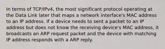 In terms of TCP/IPv4, the most significant protocol operating at the Data Link later that maps a network interface's MAC address to an IP address. If a device needs to sent a packet to an IP address but does not know the receiving device's MAC address, it broadcasts an ARP request packet and the device with matching IP address responds with a ARP reply.