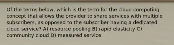 Of the terms below, which is the term for the cloud computing concept that allows the provider to share services with multiple subscribers, as opposed to the subscriber having a dedicated cloud service? A) resource pooling B) rapid elasticity C) community cloud D) measured service