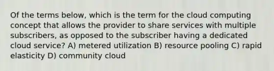 Of the terms below, which is the term for the cloud computing concept that allows the provider to share services with multiple subscribers, as opposed to the subscriber having a dedicated cloud service? A) metered utilization B) resource pooling C) rapid elasticity D) community cloud