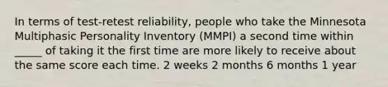 In terms of test-retest reliability, people who take the Minnesota Multiphasic Personality Inventory (MMPI) a second time within _____ of taking it the first time are more likely to receive about the same score each time. 2 weeks 2 months 6 months 1 year