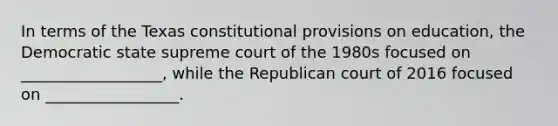 In terms of the Texas constitutional provisions on education, the Democratic state supreme court of the 1980s focused on __________________, while the Republican court of 2016 focused on _________________.