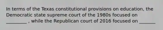 In terms of the Texas constitutional provisions on education, the Democratic state supreme court of the 1980s focused on _________ , while the Republican court of 2016 focused on _______