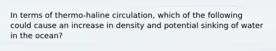 In terms of thermo-haline circulation, which of the following could cause an increase in density and potential sinking of water in the ocean?