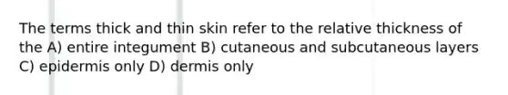 The terms thick and thin skin refer to the relative thickness of the A) entire integument B) cutaneous and subcutaneous layers C) epidermis only D) dermis only