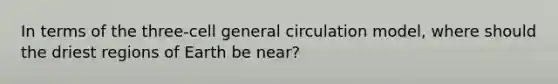 In terms of the three-cell general circulation model, where should the driest regions of Earth be near?