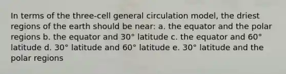 In terms of the three-cell general circulation model, the driest regions of the earth should be near: a. the equator and the polar regions b. the equator and 30° latitude c. the equator and 60° latitude d. 30° latitude and 60° latitude e. 30° latitude and the polar regions