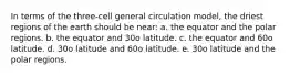 In terms of the three-cell general circulation model, the driest regions of the earth should be near: a. the equator and the polar regions. b. the equator and 30o latitude. c. the equator and 60o latitude. d. 30o latitude and 60o latitude. e. 30o latitude and the polar regions.