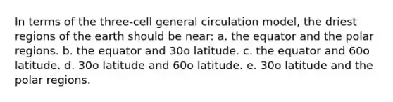 In terms of the three-cell general circulation model, the driest regions of the earth should be near: a. the equator and the polar regions. b. the equator and 30o latitude. c. the equator and 60o latitude. d. 30o latitude and 60o latitude. e. 30o latitude and the polar regions.