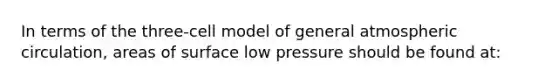 In terms of the three-cell model of general atmospheric circulation, areas of surface low pressure should be found at: