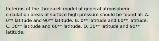 In terms of the three-cell model of general atmospheric circulation areas of surface high pressure should be found at: A. 0** latitude and 90** latitude. B. 0** latitude and 60** latitude. C. 30** latitude and 60** latitude. D. 30** latitude and 90** latitude.