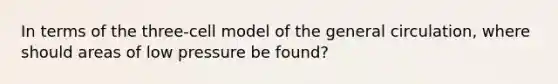 In terms of the three-cell model of the general circulation, where should areas of low pressure be found?