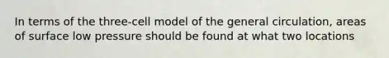 In terms of the three-cell model of the general circulation, areas of surface low pressure should be found at what two locations