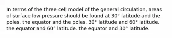 In terms of the three-cell model of the general circulation, areas of surface low pressure should be found at​ ​30° latitude and the poles. ​the equator and the poles. ​30° latitude and 60° latitude. ​the equator and 60° latitude. ​the equator and 30° latitude.