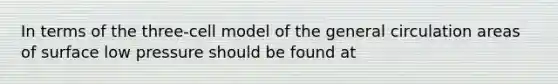 In terms of the three-cell model of the general circulation areas of surface low pressure should be found at