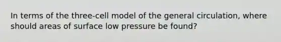 In terms of the three-cell model of the general circulation, where should areas of surface low pressure be found?