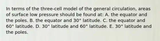 In terms of the three-cell model of the general circulation, areas of surface low pressure should be found at: A. the equator and the poles. B. the equator and 30° latitude. C. the equator and 60° latitude. D. 30° latitude and 60° latitude. E. 30° latitude and the poles.