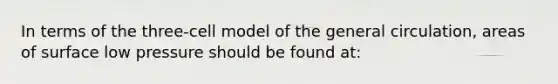 In terms of the three-cell model of the general circulation, areas of surface low pressure should be found at: