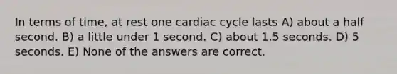 In terms of time, at rest one cardiac cycle lasts A) about a half second. B) a little under 1 second. C) about 1.5 seconds. D) 5 seconds. E) None of the answers are correct.