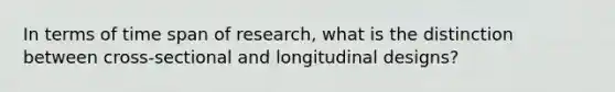 In terms of time span of research, what is the distinction between cross-sectional and longitudinal designs?