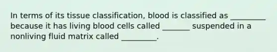 In terms of its tissue classification, blood is classified as _________ because it has living blood cells called _______ suspended in a nonliving fluid matrix called _________.