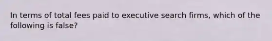 In terms of total fees paid to executive search firms, which of the following is false?