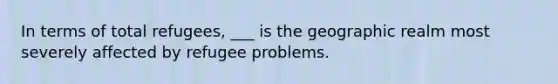 In terms of total refugees, ___ is the geographic realm most severely affected by refugee problems.