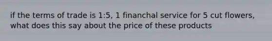 if the terms of trade is 1:5, 1 financhal service for 5 cut flowers, what does this say about the price of these products