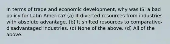 In terms of trade and economic development, why was ISI a bad policy for Latin America? (a) It diverted resources from industries with absolute advantage. (b) It shifted resources to comparative-disadvantaged industries. (c) None of the above. (d) All of the above.