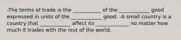 -The terms of trade is the ___________ of the ____________ good expressed in units of the ____________ good. -A small country is a country that ____________ affect its _____________ no matter how much it trades with the rest of the world.