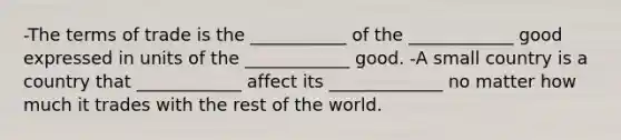 -The terms of trade is the ___________ of the ____________ good expressed in units of the ____________ good. -A small country is a country that ____________ affect its _____________ no matter how much it trades with the rest of the world.