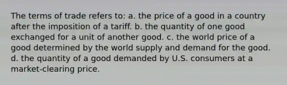 The terms of trade refers to: a. the price of a good in a country after the imposition of a tariff. b. the quantity of one good exchanged for a unit of another good. c. the world price of a good determined by the world supply and demand for the good. d. the quantity of a good demanded by U.S. consumers at a market-clearing price.