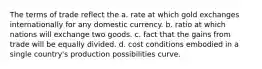 The terms of trade reflect the a. rate at which gold exchanges internationally for any domestic currency. b. ratio at which nations will exchange two goods. c. fact that the gains from trade will be equally divided. d. cost conditions embodied in a single country's production possibilities curve.