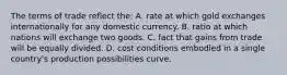 The terms of trade reflect the: A. rate at which gold exchanges internationally for any domestic currency. B. ratio at which nations will exchange two goods. C. fact that gains from trade will be equally divided. D. cost conditions embodied in a single country's production possibilities curve.