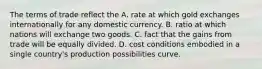 The terms of trade reflect the A. rate at which gold exchanges internationally for any domestic currency. B. ratio at which nations will exchange two goods. C. fact that the gains from trade will be equally divided. D. cost conditions embodied in a single country's production possibilities curve.