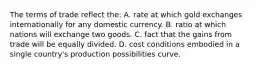 The terms of trade reflect the: A. rate at which gold exchanges internationally for any domestic currency. B. ratio at which nations will exchange two goods. C. fact that the gains from trade will be equally divided. D. cost conditions embodied in a single country's production possibilities curve.