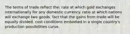 The terms of trade reflect the: rate at which gold exchanges internationally for any domestic currency. ratio at which nations will exchange two goods. fact that the gains from trade will be equally divided. cost conditions embodied in a single country's production possibilities curve.