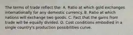 The terms of trade reflect the: A. Ratio at which gold exchanges internationally for any domestic currency. B. Ratio at which nations will exchange two goods. C. Fact that the gains from trade will be equally divided. D. Cost conditions embodied in a single country's production possibilities curve.