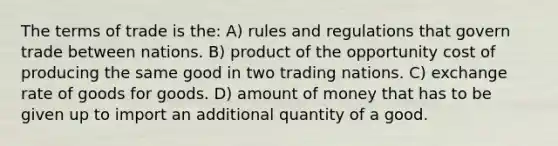 The terms of trade is the: A) rules and regulations that govern trade between nations. B) product of the opportunity cost of producing the same good in two trading nations. C) exchange rate of goods for goods. D) amount of money that has to be given up to import an additional quantity of a good.